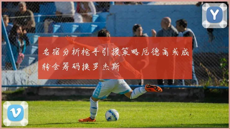 名宿分析枪手引援策略厄德高或成转会筹码换罗杰斯