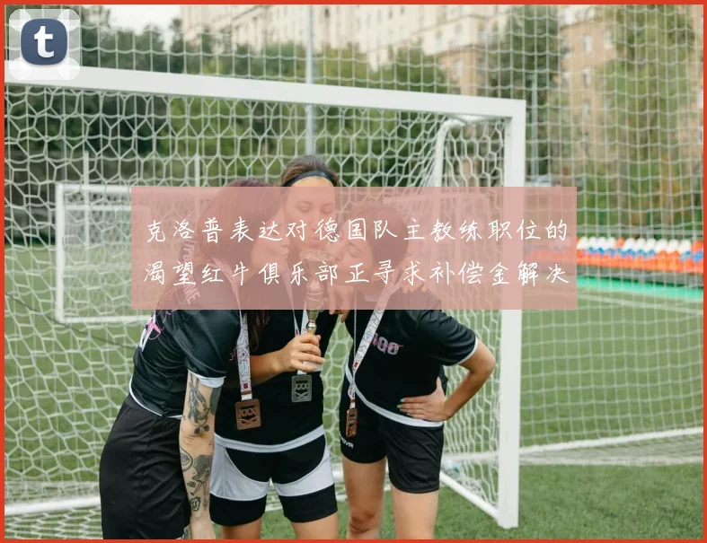 克洛普表达对德国队主教练职位的渴望红牛俱乐部正寻求补偿金解决方案