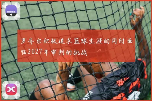 罗齐尔积极追求篮球生涯的同时面临2027年审判的挑战
