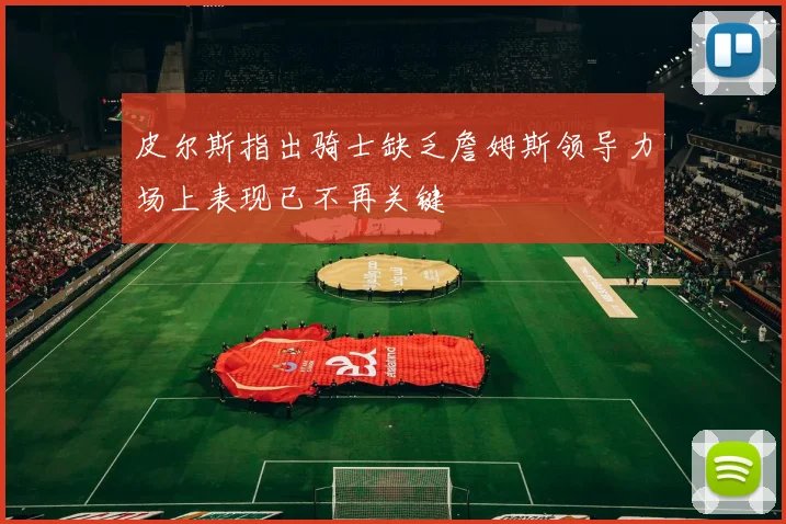 皮尔斯指出骑士缺乏詹姆斯领导力场上表现已不再关键