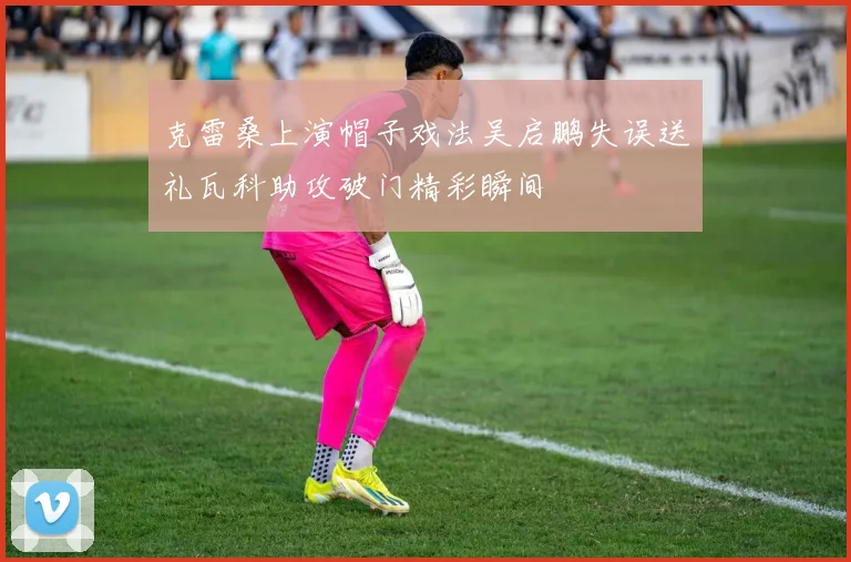 克雷桑上演帽子戏法吴启鹏失误送礼瓦科助攻破门精彩瞬间