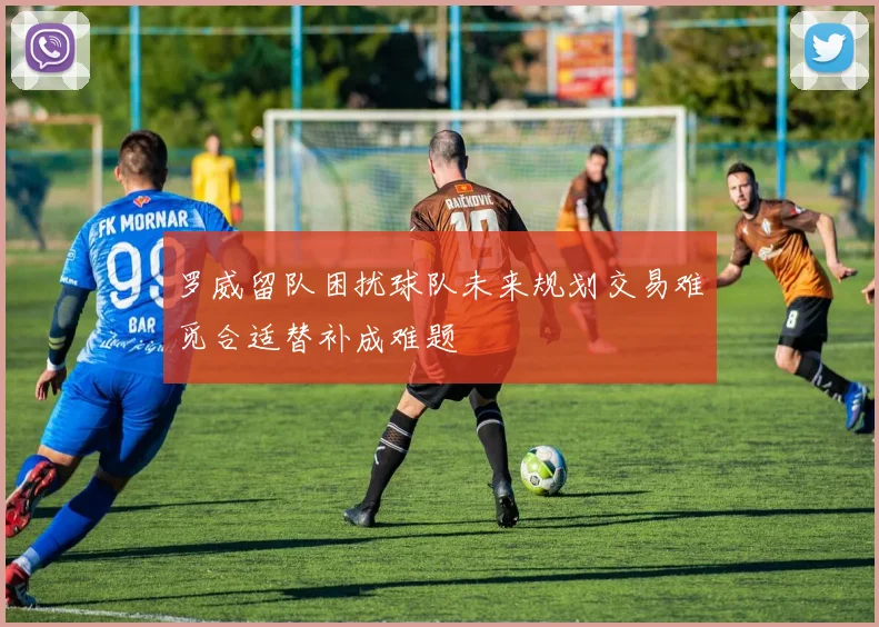 罗威留队困扰球队未来规划交易难觅合适替补成难题