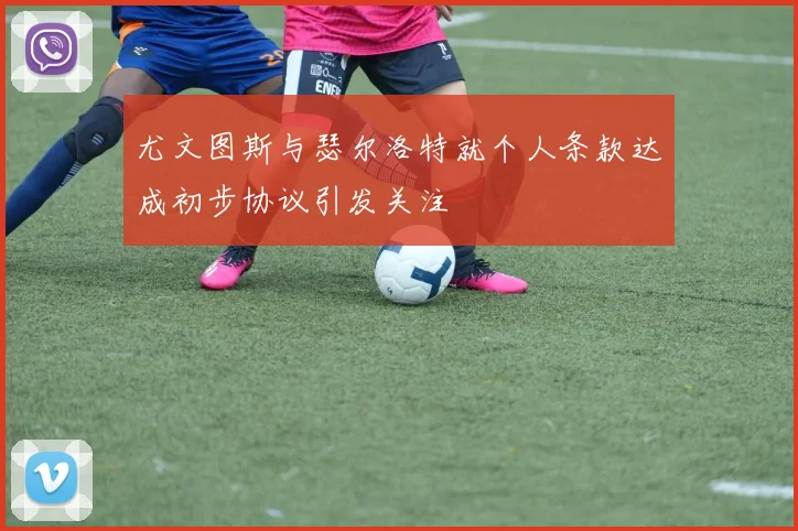 尤文图斯与瑟尔洛特就个人条款达成初步协议引发关注