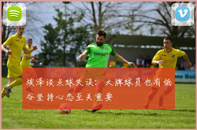 埃泽谈点球失误：大牌球员也有低谷坚持心态至关重要