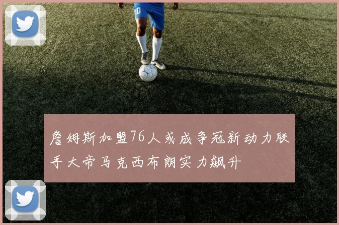 詹姆斯加盟76人或成争冠新动力联手大帝马克西布朗实力飙升
