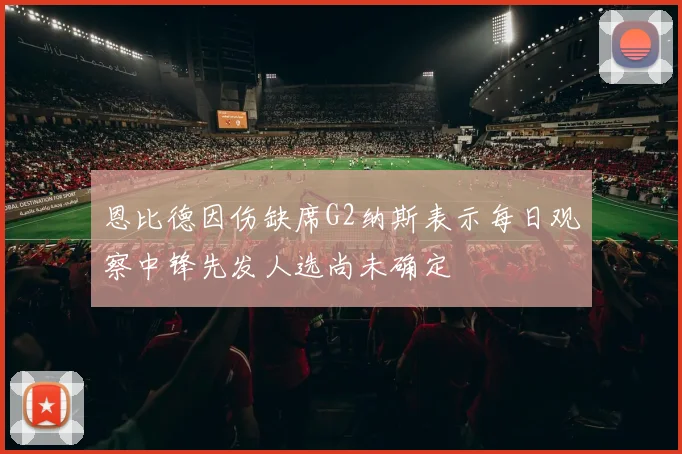 恩比德因伤缺席G2纳斯表示每日观察中锋先发人选尚未确定