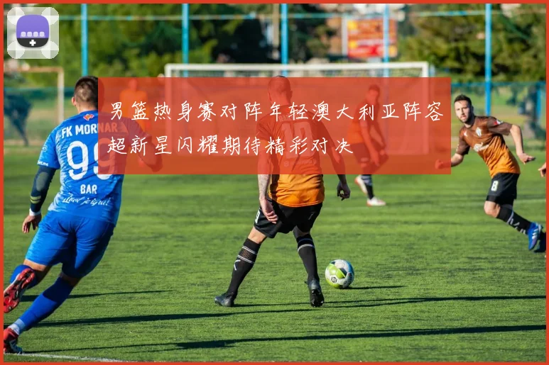 男篮热身赛对阵年轻澳大利亚阵容超新星闪耀期待精彩对决