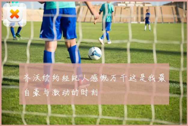 齐沃续约经纪人感慨万千这是我最自豪与激动的时刻