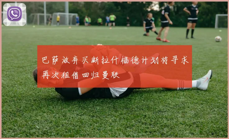 巴萨放弃买断拉什福德计划将寻求再次租借回归曼联