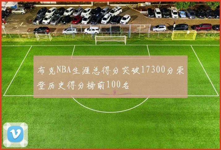 布克NBA生涯总得分突破17300分荣登历史得分榜前100名