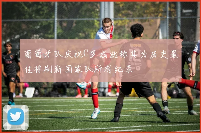 葡萄牙队庆祝C罗成就称其为历史最佳将刷新国家队所有纪录