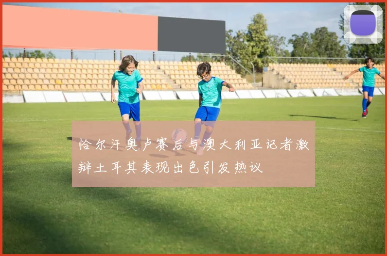 恰尔汗奥卢赛后与澳大利亚记者激辩土耳其表现出色引发热议