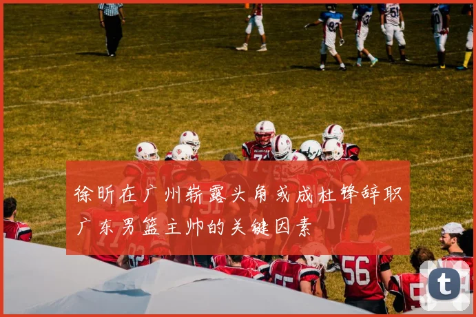 徐昕在广州崭露头角或成杜锋辞职广东男篮主帅的关键因素