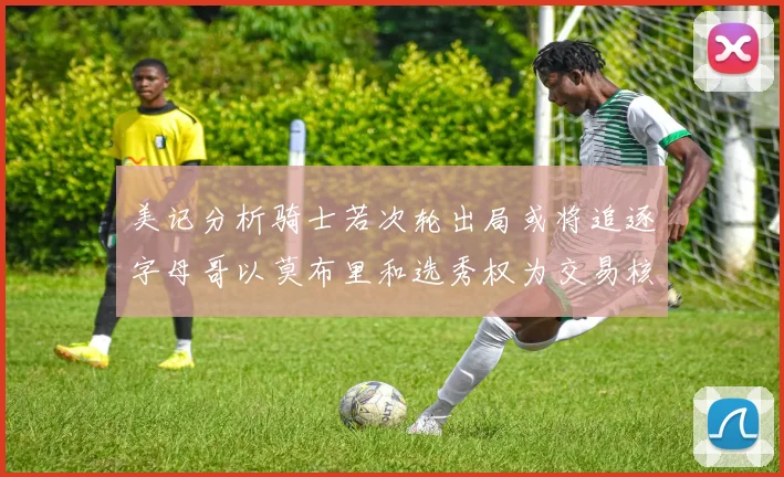美记分析骑士若次轮出局或将追逐字母哥以莫布里和选秀权为交易核心