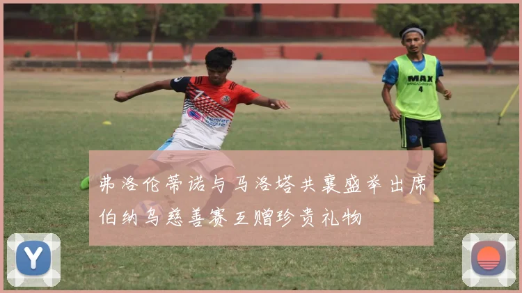 弗洛伦蒂诺与马洛塔共襄盛举出席伯纳乌慈善赛互赠珍贵礼物