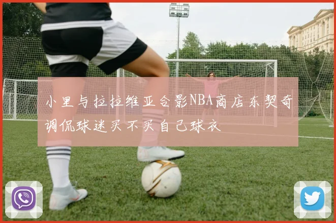 小里与拉拉维亚合影NBA商店东契奇调侃球迷买不买自己球衣