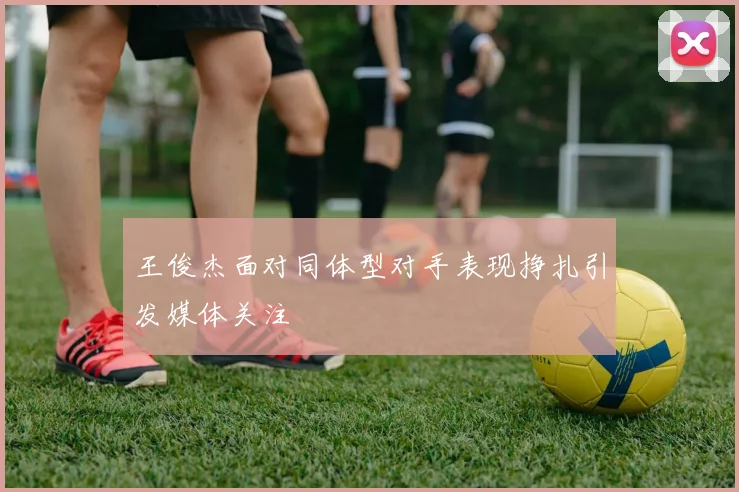 王俊杰面对同体型对手表现挣扎引发媒体关注