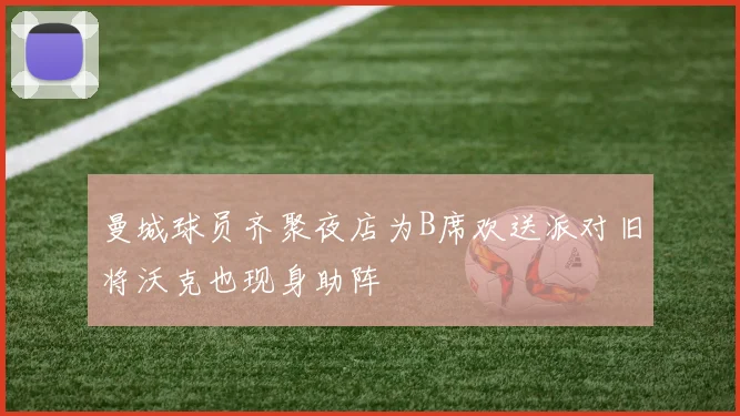 曼城球员齐聚夜店为B席欢送派对旧将沃克也现身助阵