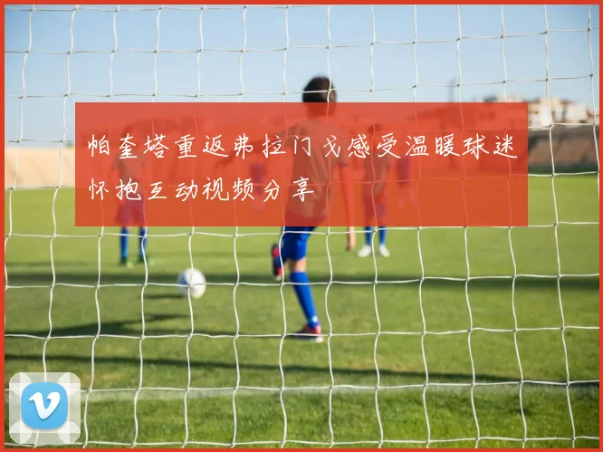 帕奎塔重返弗拉门戈感受温暖球迷怀抱互动视频分享