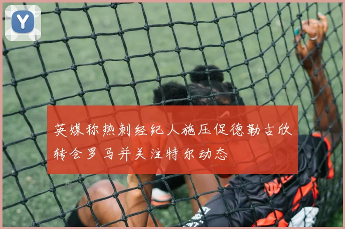 英媒称热刺经纪人施压促德勒古欣转会罗马并关注特尔动态