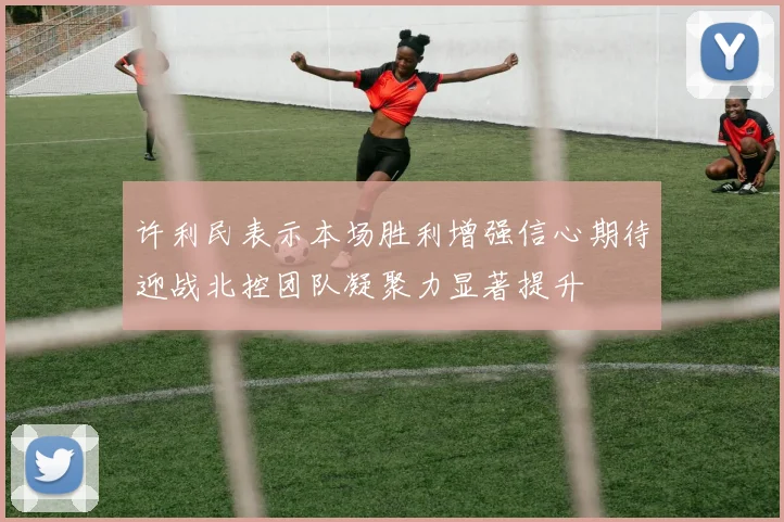 许利民表示本场胜利增强信心期待迎战北控团队凝聚力显著提升