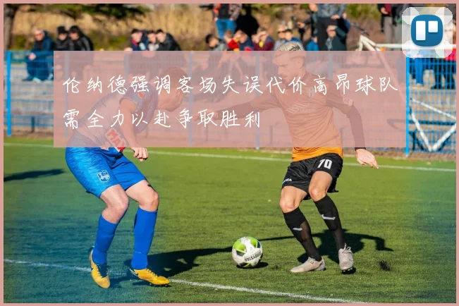 伦纳德强调客场失误代价高昂球队需全力以赴争取胜利